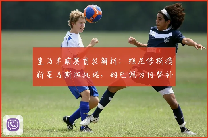 皇马季前赛首发解析：维尼修斯携新星马斯坦托诺，姆巴佩为何替补待命？