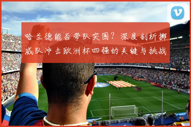 哈兰德能否带队突围?深度剖析挪威队冲击欧洲杯四强的关键与挑战