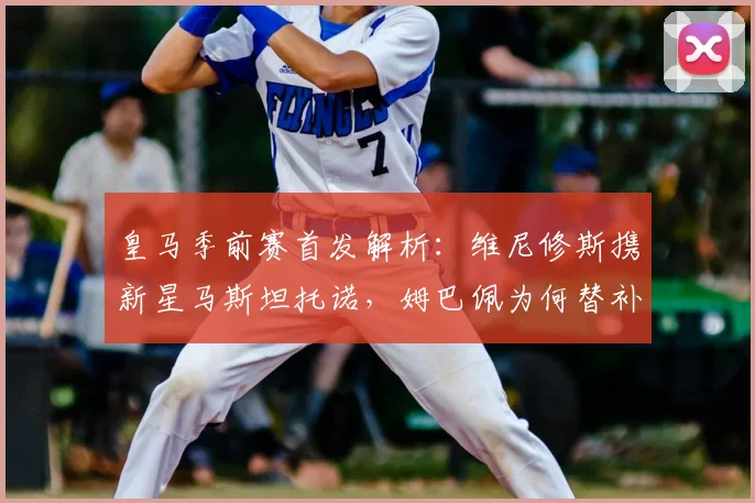 皇马季前赛首发解析：维尼修斯携新星马斯坦托诺，姆巴佩为何替补待命？