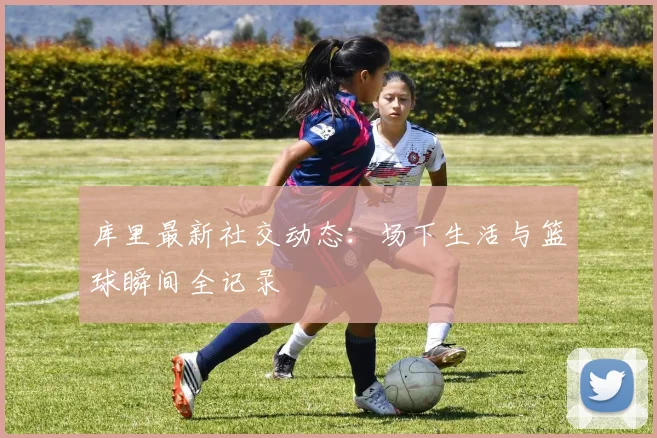 库里最新社交动态:场下生活与篮球瞬间全记录