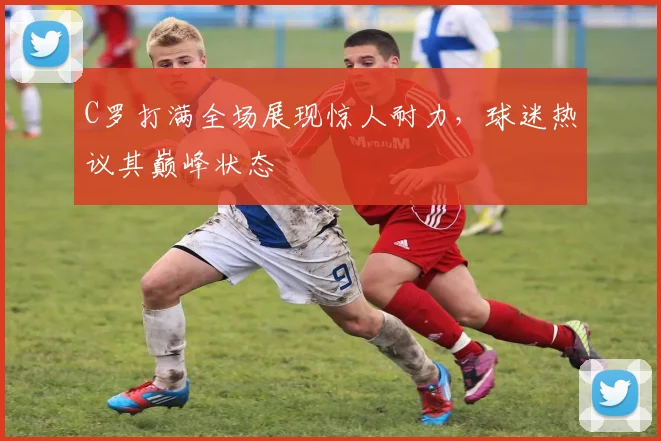 C罗打满全场展现惊人耐力，球迷热议其巅峰状态