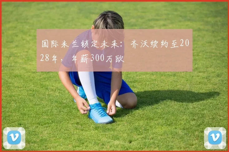 国际米兰锁定未来：齐沃续约至2028年，年薪300万欧